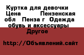 Куртка для девочки  › Цена ­ 600 - Пензенская обл., Пенза г. Одежда, обувь и аксессуары » Другое   